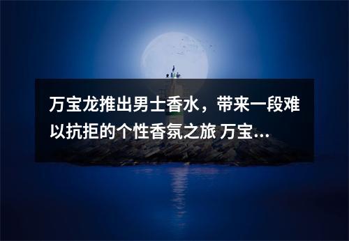 万宝龙推出男士香水,带来一段难以抗拒的个性香氛之旅 万宝龙香水explorer 万宝龙推出男士香水,带来一段难以抗拒的个性香氛之旅 万宝龙香水explorer