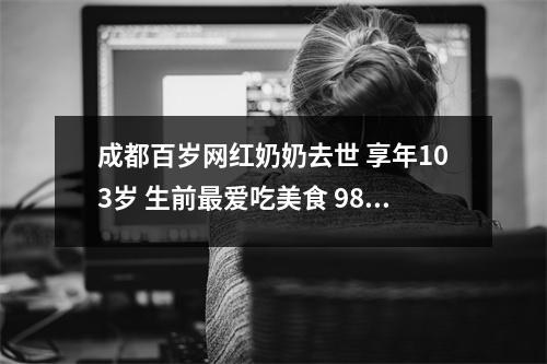 成都百岁网红奶奶去世 享年103岁 生前最爱吃美食 98岁成都网红奶奶视频