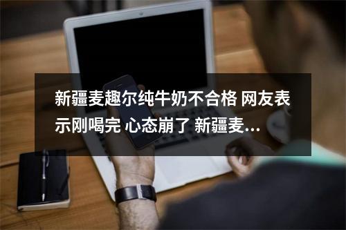 新疆麦趣尔纯牛奶不合格 网友表示刚喝完 心态崩了 新疆麦趣尔牛奶成分 新疆麦趣尔纯牛奶不合格 网友表示刚喝完 心态崩了 新疆麦趣尔牛奶成分