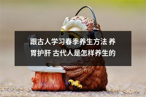 跟古人学习春季养生方法 养胃护肝 古代人是怎样养生的 跟古人学习春季养生方法 养胃护肝 古代人是怎样养生的