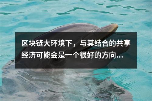 区块链大环境下，与其结合的共享经济可能会是一个很好的方向 区块链结合实体应用