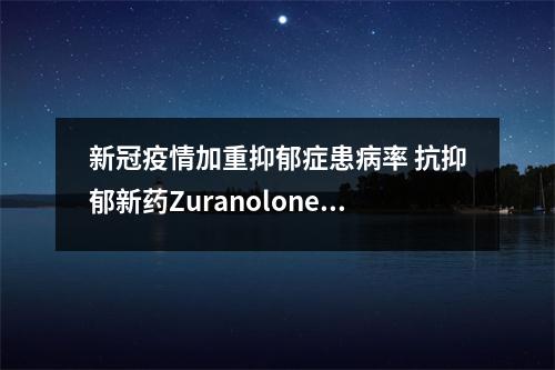 新冠疫情加重抑郁症患病率 抗抑郁新药Zuranolone带来希望 疫情后抑郁症