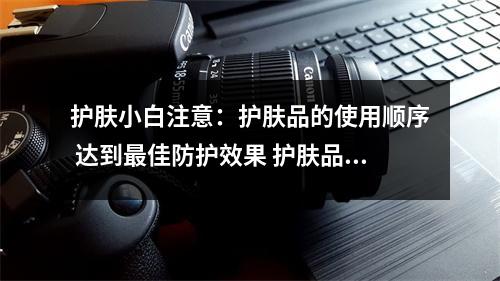 护肤小白注意：护肤品的使用顺序 达到最佳防护效果 护肤品正确使用顺序方法