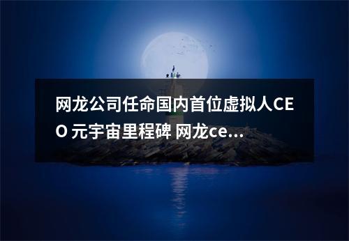 网龙公司任命国内首位虚拟人CEO 元宇宙里程碑 网龙ceo