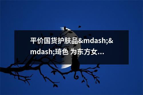 平价国货护肤品&mdash;&mdash;琦色 为东方女性肌肤保驾护航 琦色化妆品好吗