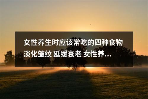 女性养生时应该常吃的四种食物 淡化皱纹 延缓衰老 女性养身体的食物
