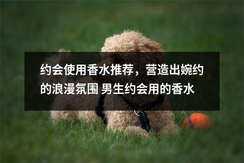 约会使用香水推荐，营造出婉约的浪漫氛围 男生约会用的香水