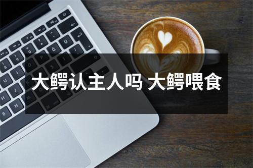 大鳄认主人吗 大鳄喂食