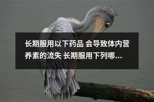 长期服用以下药品 会导致体内营养素的流失 长期服用下列哪种药物,易导致肝硬化