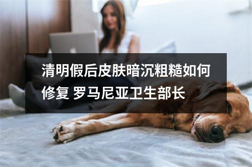 清明假后皮肤暗沉粗糙如何修复 罗马尼亚卫生部长 清明假后皮肤暗沉粗糙如何修复 罗马尼亚卫生部长