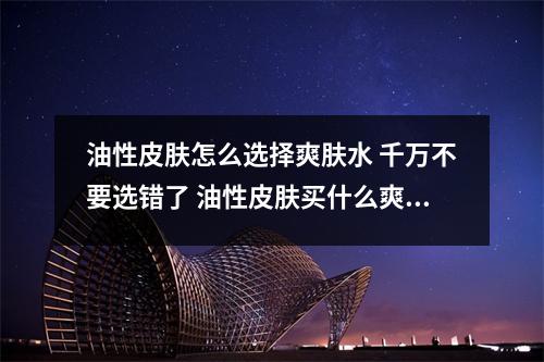油性皮肤怎么选择爽肤水 千万不要选错了 油性皮肤买什么爽肤水