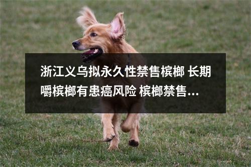 浙江义乌拟永久性禁售槟榔 长期嚼槟榔有患癌风险 槟榔禁售国家