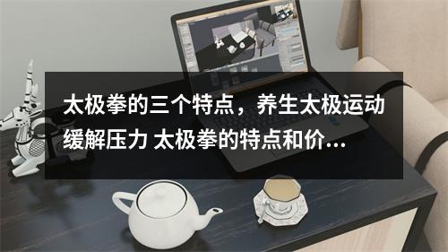 太极拳的三个特点，养生太极运动缓解压力 太极拳的特点和价值