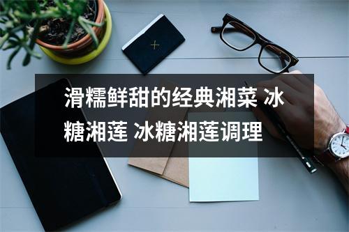 滑糯鲜甜的经典湘菜 冰糖湘莲 冰糖湘莲调理