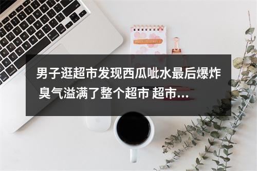 男子逛超市发现西瓜呲水最后爆炸 臭气溢满了整个超市 超市买的西瓜烂了怎样解决