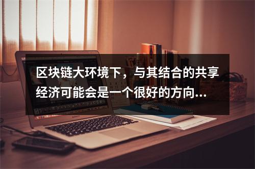 区块链大环境下,与其结合的共享经济可能会是一个很好的方向 大力发展区块链的本质 区块链大环境下,与其结合的共享经济可能会是一个很好的方向 大力发展区块链的本质