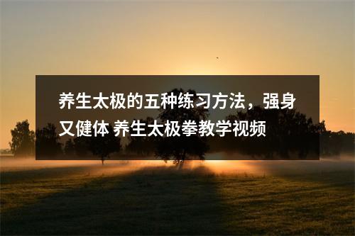 养生太极的五种练习方法,强身又健体 养生太极拳教学视频 养生太极的五种练习方法,强身又健体 养生太极拳教学视频