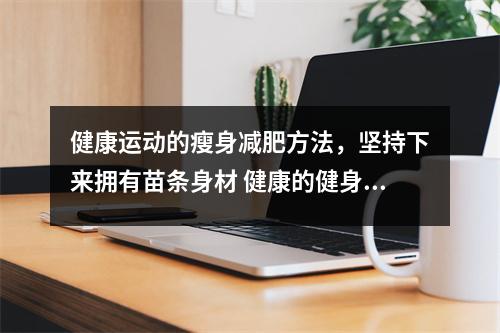 健康运动的瘦身减肥方法,坚持下来拥有苗条身材 健康的健身运动方案 健康运动的瘦身减肥方法,坚持下来拥有苗条身材 健康的健身运动方案