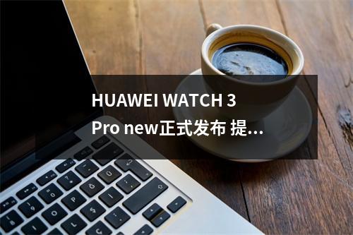 HUAWEI WATCH 3 Pro new正式发布 提供独立导航服务 华为huawei watch 3 pro HUAWEI WATCH 3 Pro new正式发布 提供独立导航服务 华为huawei watch 3 pro