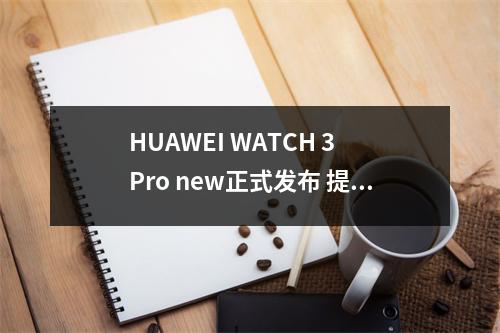 HUAWEI WATCH 3 Pro new正式发布 提供独立导航服务 华为watch3 pro开箱