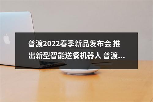 普渡2022春季新品发布会 推出新型智能送餐机器人 普渡制药百度百科