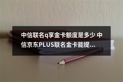 中信联名q享金卡额度是多少 中信京东PLUS联名金卡能提升额度吗