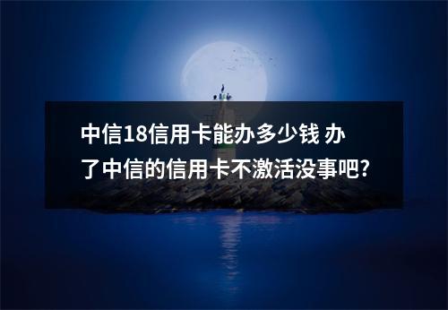 中信18信用卡能办多少钱 办了中信的信用卡不激活没事吧?