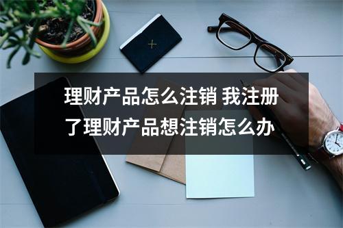理财产品怎么注销 我注册了理财产品想注销怎么办