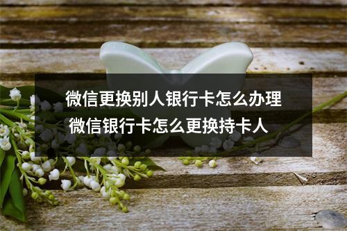微信更换别人银行卡怎么办理 微信银行卡怎么更换持卡人