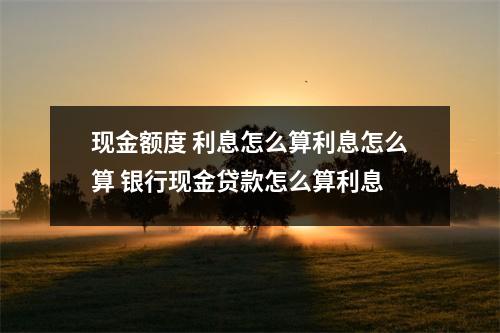 现金额度 利息怎么算利息怎么算 银行现金贷款怎么算利息