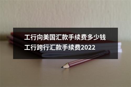 工行向美国汇款手续费多少钱 工行跨行汇款手续费2022