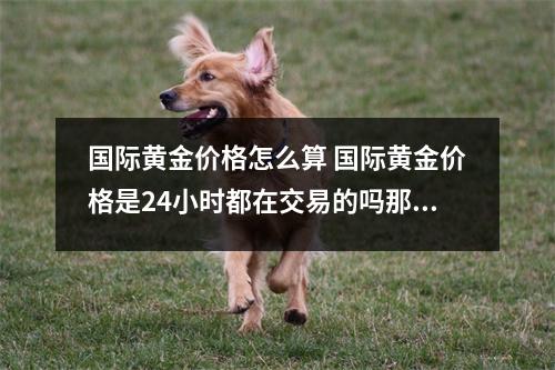 国际黄金价格怎么算 国际黄金价格是24小时都在交易的吗那么怎么计算什么时候开盘