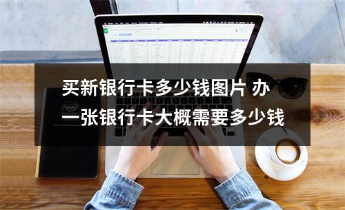 买新银行卡多少钱图片 办一张银行卡大概需要多少钱