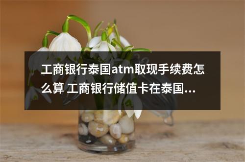 工商银行泰国atm取现手续费怎么算 工商银行储值卡在泰国取现金手续费多少