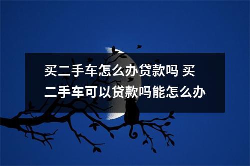 买二手车怎么办贷款吗 买二手车可以贷款吗能怎么办
