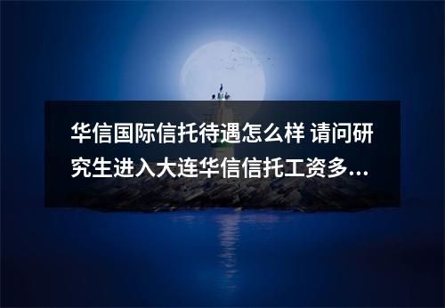 华信国际信托待遇怎么样 请问研究生进入大连华信信托工资多少本人东财金融学研究生还有华