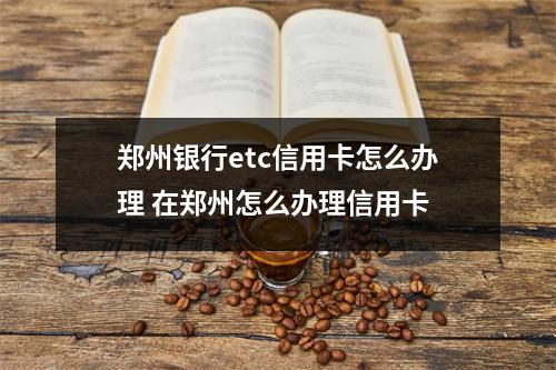 郑州银行etc信用卡怎么办理 在郑州怎么办理信用卡
