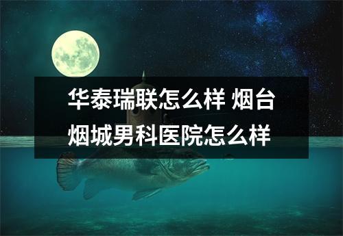 华泰瑞联怎么样 烟台烟城男科医院怎么样