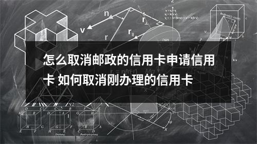 怎么取消邮政的信用卡申请信用卡 如何取消刚办理的信用卡
