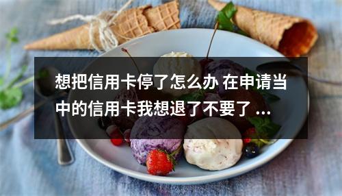 想把信用卡停了怎么办 在申请当中的信用卡我想退了不要了 怎么办