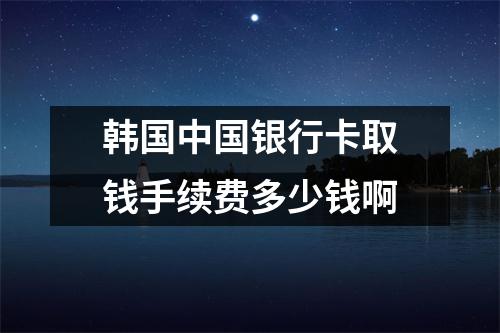 韩国中国银行卡取钱手续费多少钱啊