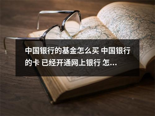 中国银行的基金怎么买 中国银行的卡 已经开通网上银行 怎么买基金 能说详细流程吗想网上