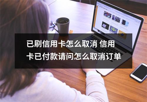 已刷信用卡怎么取消 信用卡已付款请问怎么取消订单
