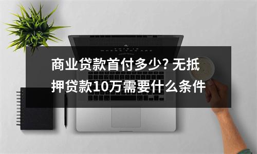 商业贷款首付多少? 无抵押贷款10万需要什么条件