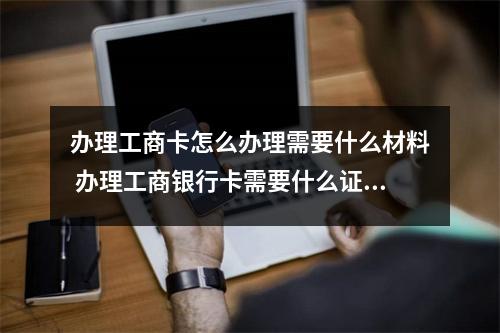 办理工商卡怎么办理需要什么材料 办理工商银行卡需要什么证件