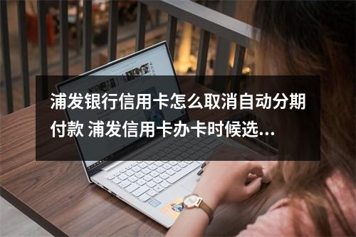 浦发银行信用卡怎么取消自动分期付款 浦发信用卡办卡时候选了到1000自动分期怎么取消开卡前取消还是