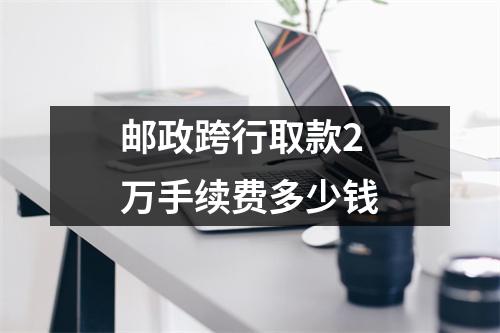 邮政跨行取款2万手续费多少钱