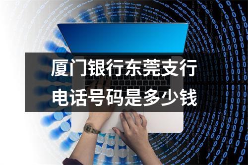 厦门银行东莞支行电话号码是多少钱
