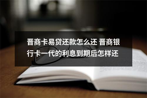 晋商卡易贷还款怎么还 晋商银行卡一代的利息到期后怎样还