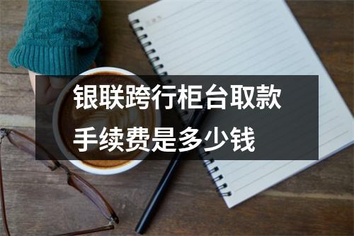 银联跨行柜台取款手续费是多少钱